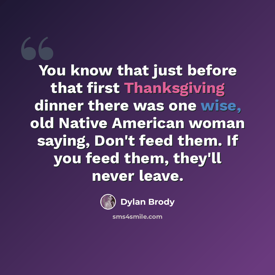 “You know that just before that first Thanksgiving dinner there was one wise, old Native American woman saying, Don't feed them. If you feed them, they'll never leave.” quote by Dylan Brody