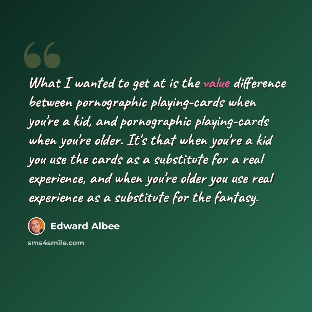 “What I wanted to get at is the value difference between pornographic playing-cards when you're a kid, and pornographic playing-cards when you're older. It's that when you're a kid you use the cards as a substitute for a real experience, and when you're older you use real experience as a substitute…” quote by Edward Albee