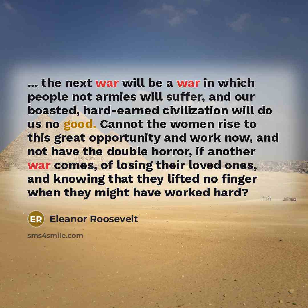 “... the next war will be a war in which people not armies will suffer, and our boasted, hard-earned civilization will do us no good. Cannot the women rise to this great opportunity and work now, and not have the double horror, if another war comes, of losing their loved ones, and knowing that they…” quote by Eleanor Roosevelt