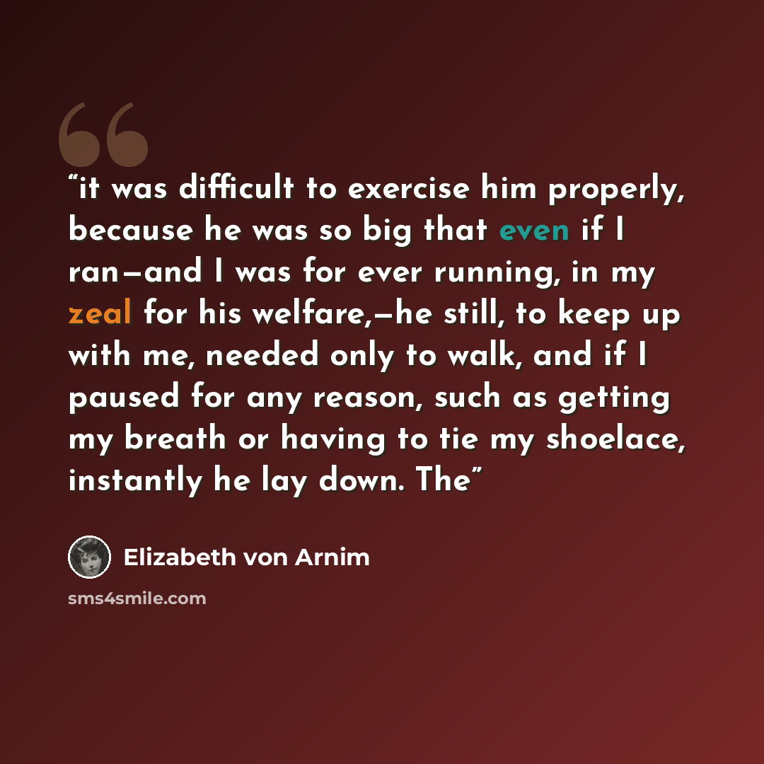 “it was difficult to exercise him properly, because he was so big that even if I ran—and I was for ever running, in my zeal for his welfare,—he still, to keep up with me, needed only to walk, and if I paused for any reason, such as getting my breath or having to tie my shoelace, instantly he lay…” quote by Elizabeth von Arnim