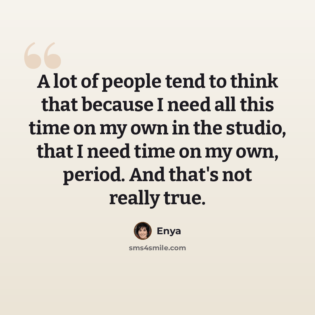 “A lot of people tend to think that because I need all this time on my own in the studio, that I need time on my own, period. And that's not really true.” quote by Enya
