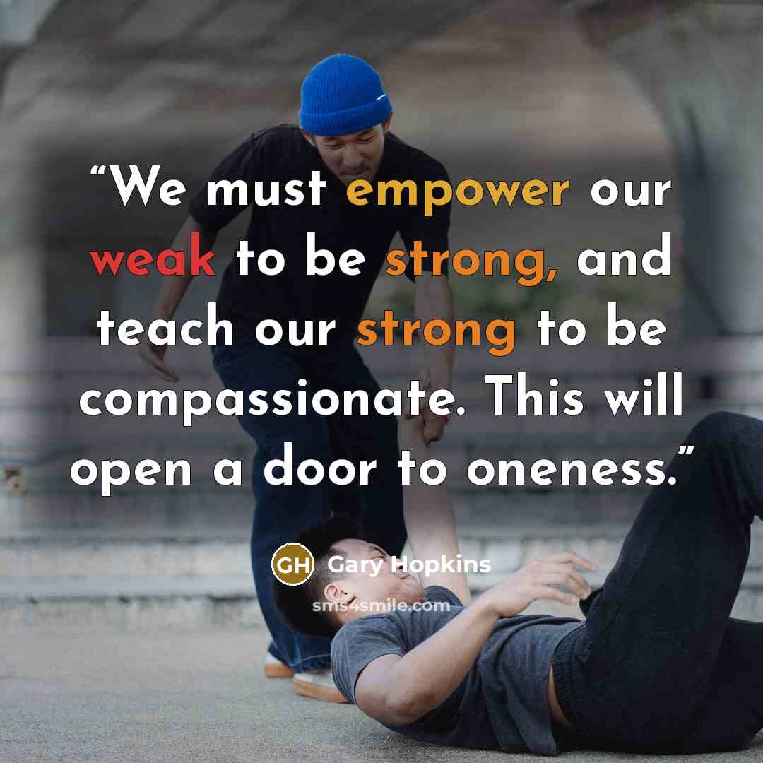 “We must empower our weak to be strong, and teach our strong to be compassionate. This will open a door to oneness.” quote by Gary Hopkins