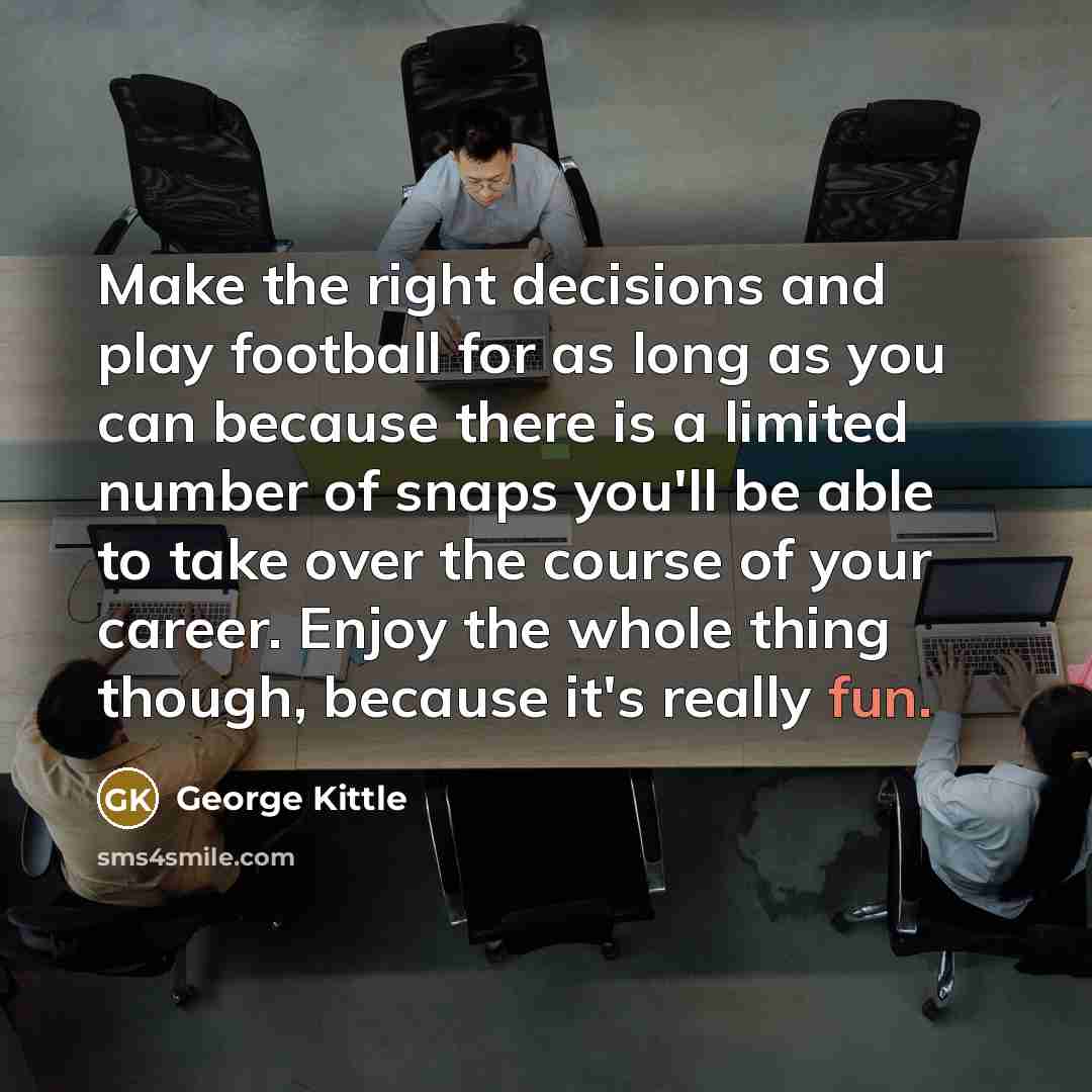 “Make the right decisions and play football for as long as you can because there is a limited number of snaps you'll be able to take over the course of your career. Enjoy the whole thing though, because it's really fun.” quote by George Kittle