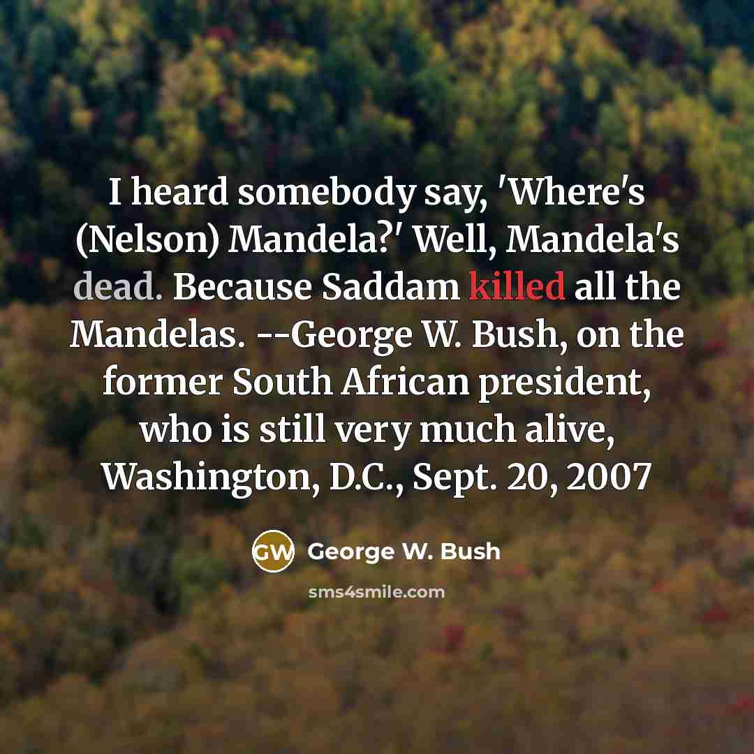 “I heard somebody say, 'Where's (Nelson) Mandela?' Well, Mandela's dead. Because Saddam killed all the Mandelas. --George W. Bush, on the former South African president, who is still very much alive, Washington, D.C., Sept. 20, 2007” quote by George W. Bush