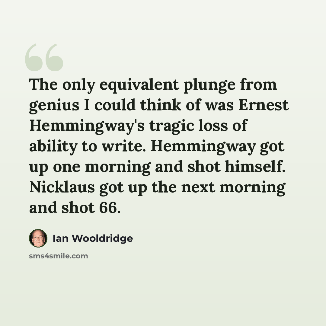 “The only equivalent plunge from genius I could think of was Ernest Hemmingway's tragic loss of ability to write. Hemmingway got up one morning and shot himself. Nicklaus got up the next morning and shot 66.” quote by Ian Wooldridge