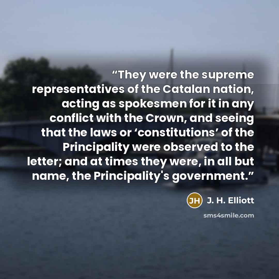 “They were the supreme representatives of the Catalan nation, acting as spokesmen for it in any conflict with the Crown, and seeing that the laws or ‘constitutions’ of the Principality were observed to the letter; and at times they were, in all but name, the Principality's government.” quote by J. H. Elliott