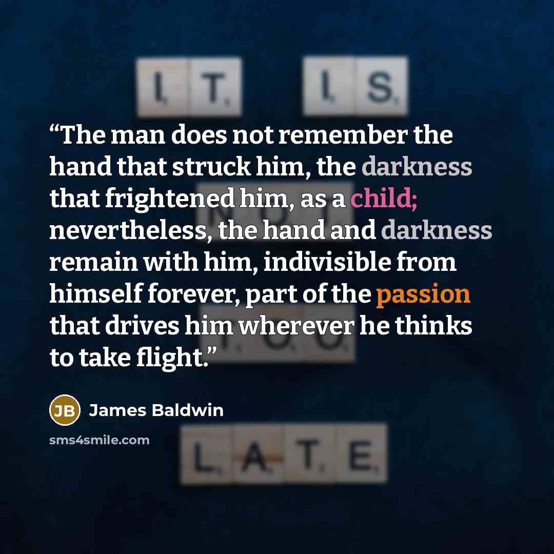 “The man does not remember the hand that struck him, the darkness that frightened him, as a child; nevertheless, the hand and darkness remain with him, indivisible from himself forever, part of the passion that drives him wherever he thinks to take flight.” quote by James Baldwin