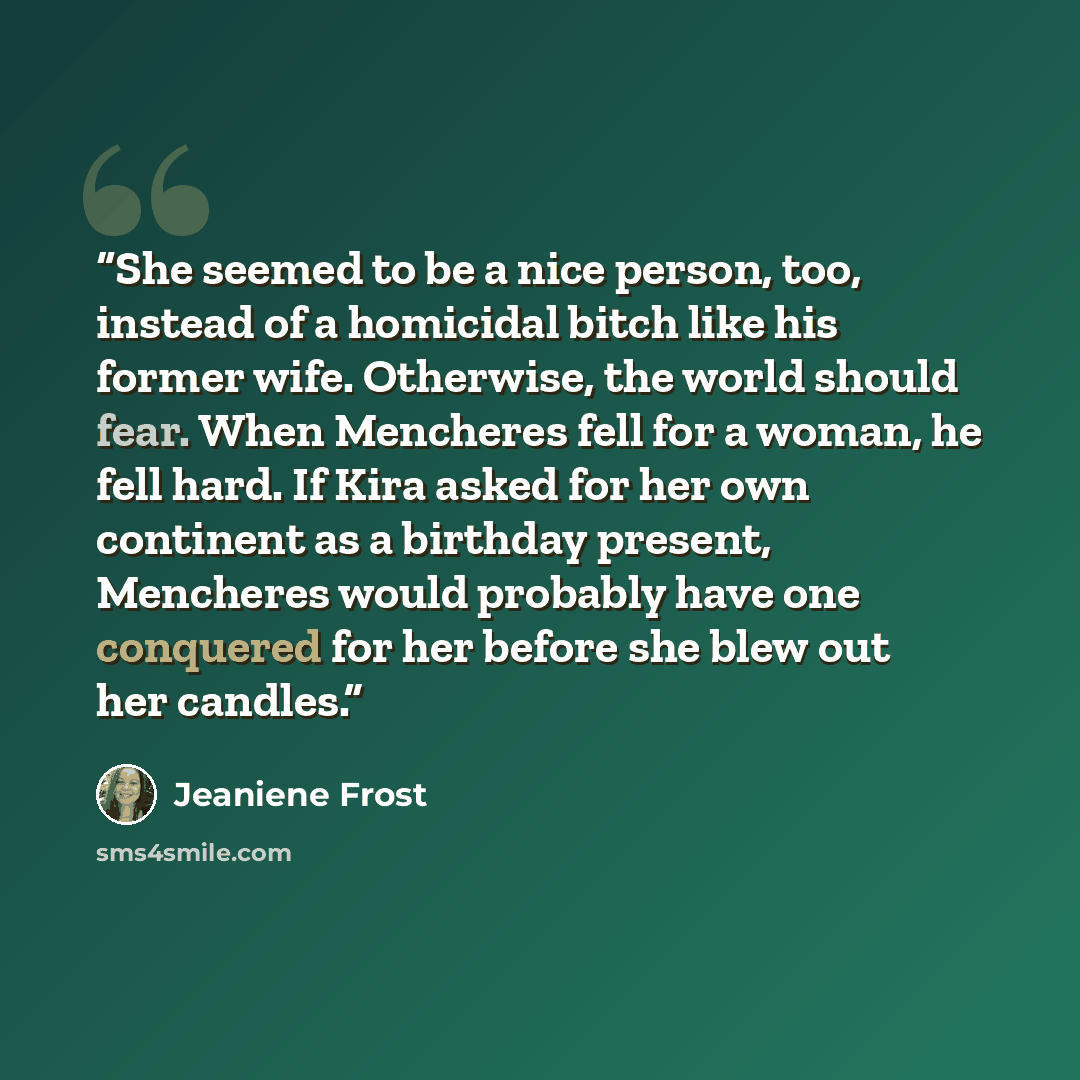 “She seemed to be a nice person, too, instead of a homicidal bitch like his former wife. Otherwise, the world should fear. When Mencheres fell for a woman, he fell hard. If Kira asked for her own continent as a birthday present, Mencheres would probably have one conquered for her before she blew…” quote by Jeaniene Frost
