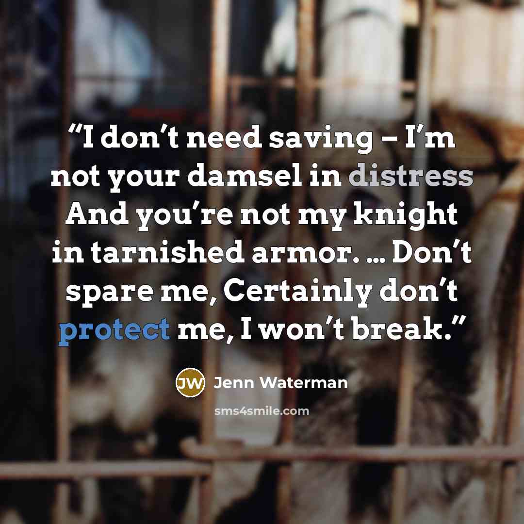 “I don’t need saving – I’m not your damsel in distress And you’re not my knight in tarnished armor. … Don’t spare me, Certainly don’t protect me, I won’t break.” quote by Jenn Waterman