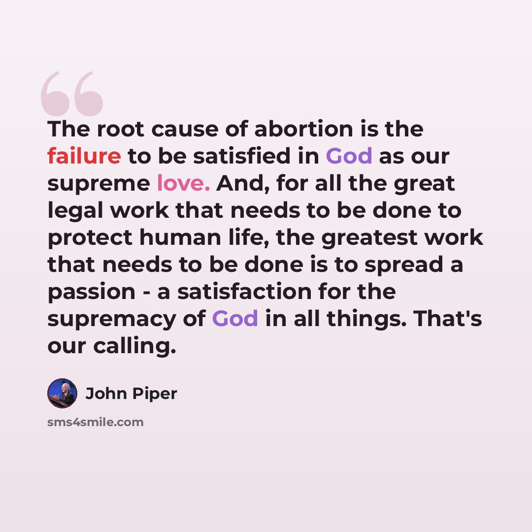 “The root cause of abortion is the failure to be satisfied in God as our supreme love. And, for all the great legal work that needs to be done to protect human life, the greatest work that needs to be done is to spread a passion - a satisfaction for the supremacy of God in all things. That's our…” quote by John Piper