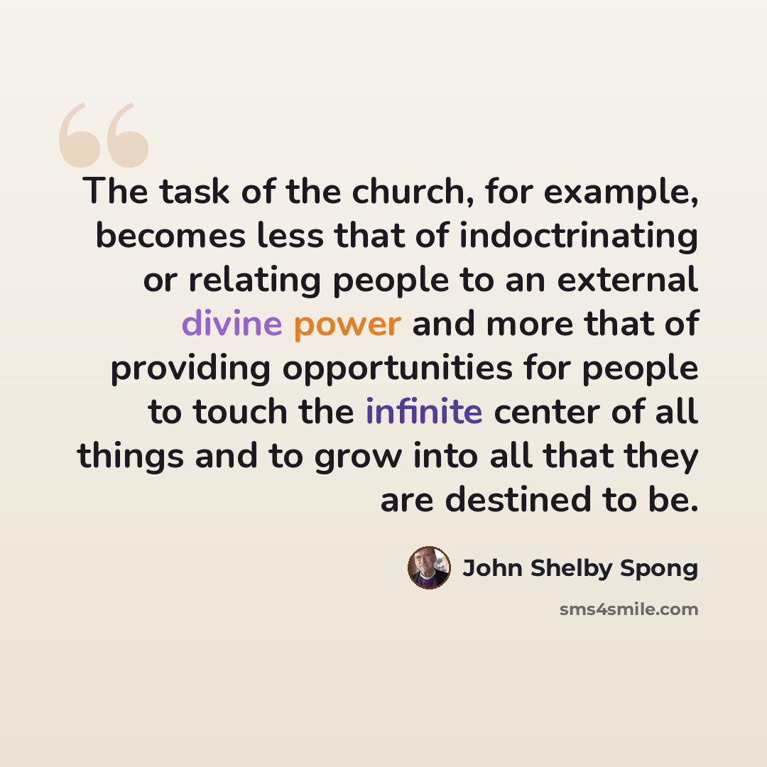 “The task of the church, for example, becomes less that of indoctrinating or relating people to an external divine power and more that of providing opportunities for people to touch the infinite center of all things and to grow into all that they are destined to be.” quote by John Shelby Spong