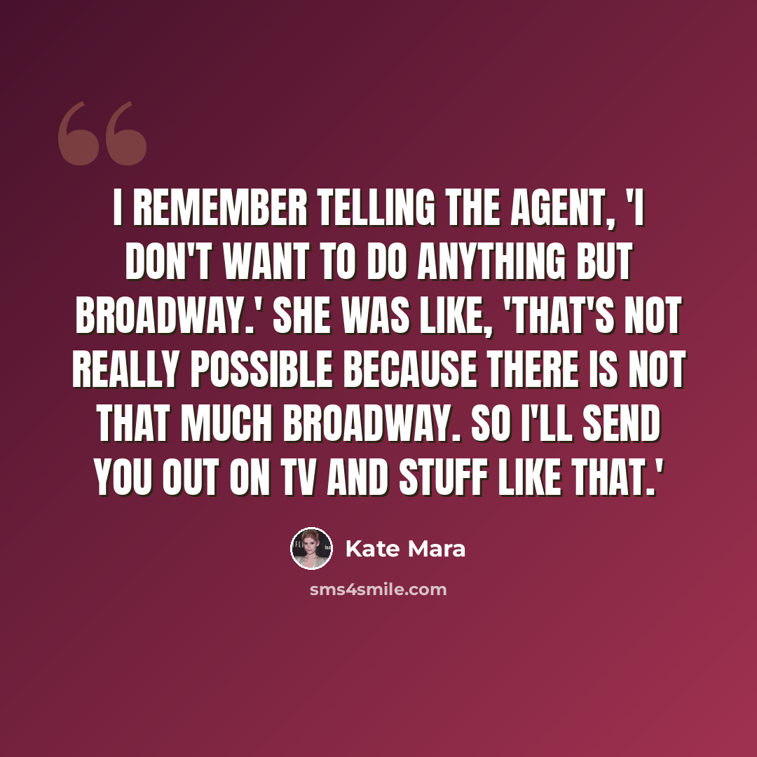 “I remember telling the agent, 'I don't want to do anything but Broadway.' She was like, 'That's not really possible because there is not that much Broadway. So I'll send you out on TV and stuff like that.'” quote by Kate Mara