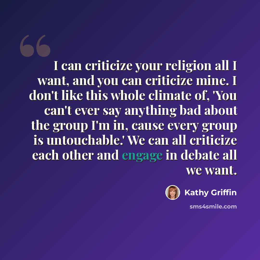 “I can criticize your religion all I want, and you can criticize mine. I don't like this whole climate of, 'You can't ever say anything bad about the group I'm in, cause every group is untouchable.' We can all criticize each other and engage in debate all we want.” quote by Kathy Griffin