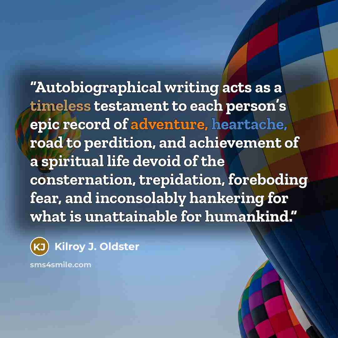 “Autobiographical writing acts as a timeless testament to each person’s epic record of adventure, heartache, road to perdition, and achievement of a spiritual life devoid of the consternation, trepidation, foreboding fear, and inconsolably hankering for what is unattainable for humankind.” quote by Kilroy J. Oldster