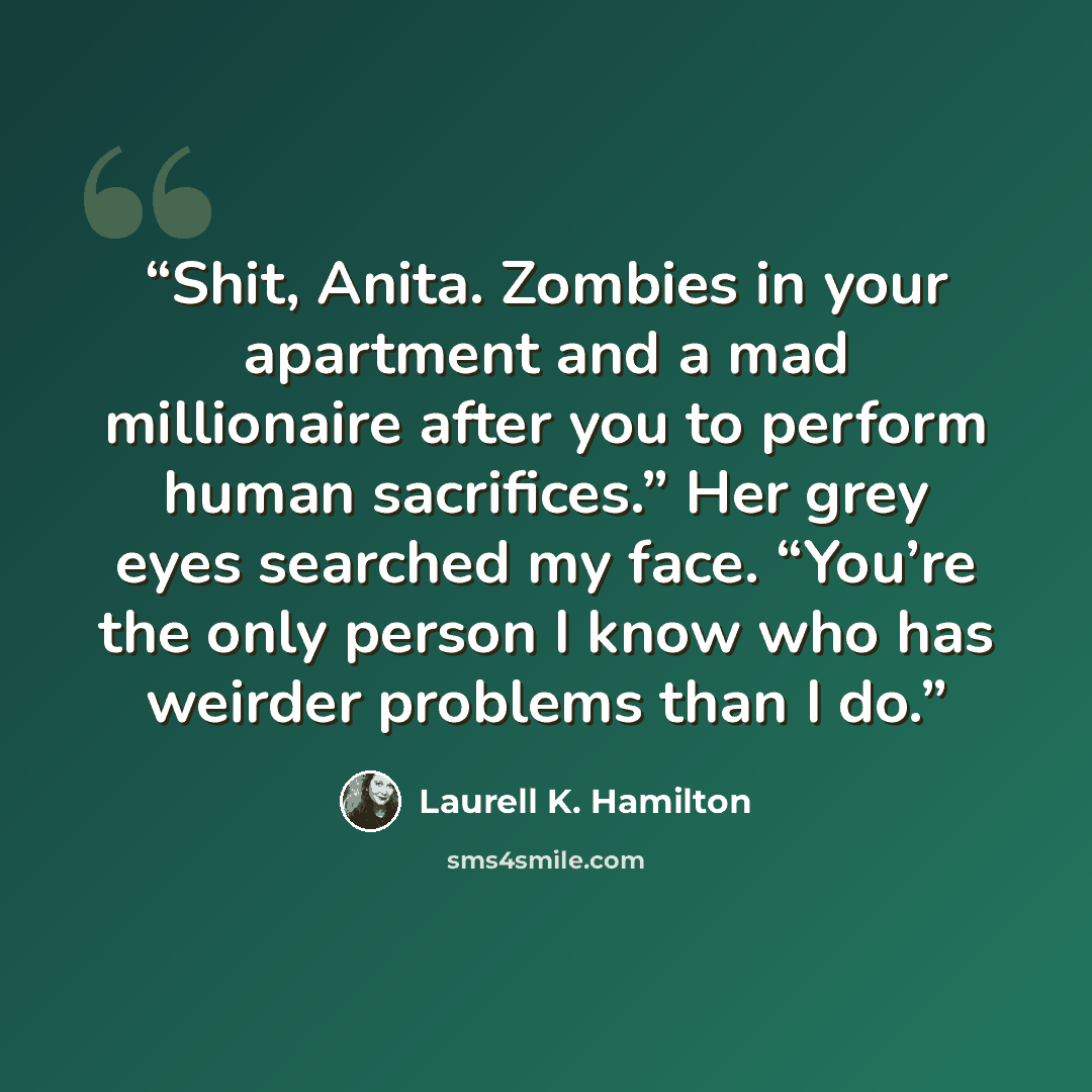 “Shit, Anita. Zombies in your apartment and a mad millionaire after you to perform human sacrifices.” Her grey eyes searched my face. “You’re the only person I know who has weirder problems than I do.” quote by Laurell K. Hamilton