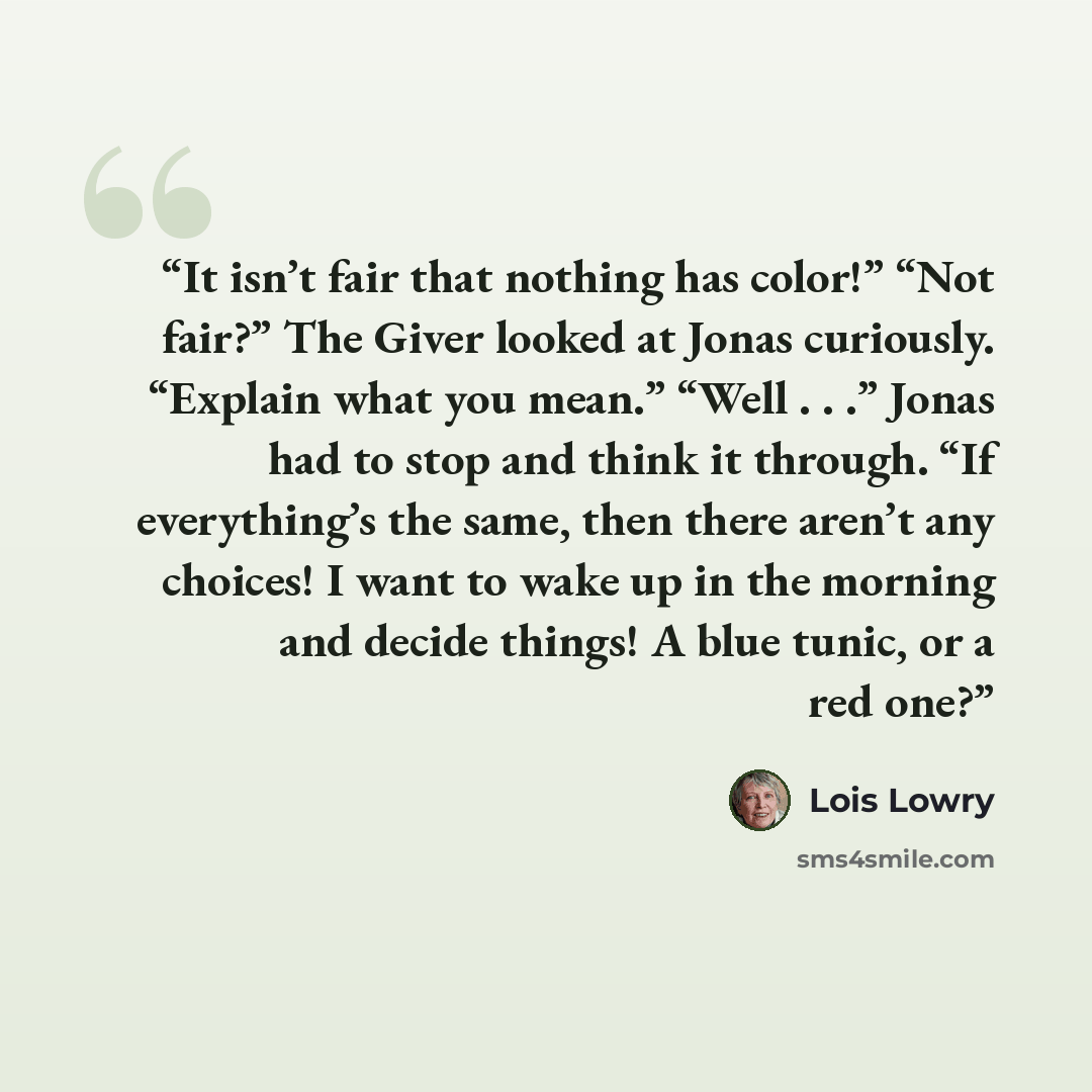 “It isn’t fair that nothing has color!” “Not fair?” The Giver looked at Jonas curiously. “Explain what you mean.” “Well . . .” Jonas had to stop and think it through. “If everything’s the same, then there aren’t any choices! I want to wake up in the morning and decide things! A blue tunic, or a red…” quote by Lois Lowry