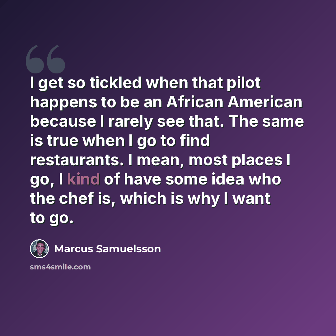 “I get so tickled when that pilot happens to be an African American because I rarely see that. The same is true when I go to find restaurants. I mean, most places I go, I kind of have some idea who the chef is, which is why I want to go.” quote by Marcus Samuelsson