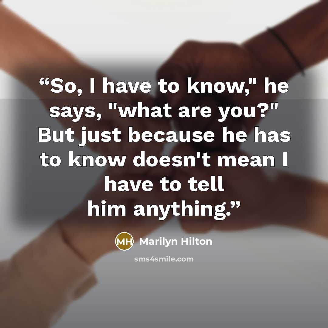 “So, I have to know," he says, "what are you?" But just because he has to know doesn't mean I have to tell him anything.” quote by Marilyn Hilton