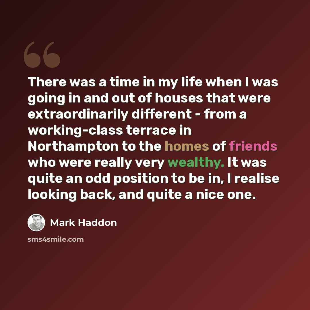 “There was a time in my life when I was going in and out of houses that were extraordinarily different - from a working-class terrace in Northampton to the homes of friends who were really very wealthy. It was quite an odd position to be in, I realise looking back, and quite a nice one.” quote by Mark Haddon