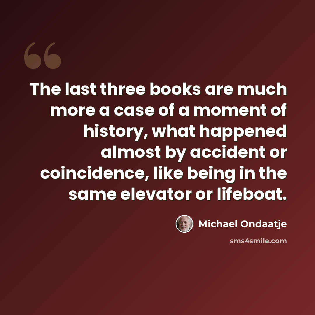 “The last three books are much more a case of a moment of history, what happened almost by accident or coincidence, like being in the same elevator or lifeboat.” quote by Michael Ondaatje