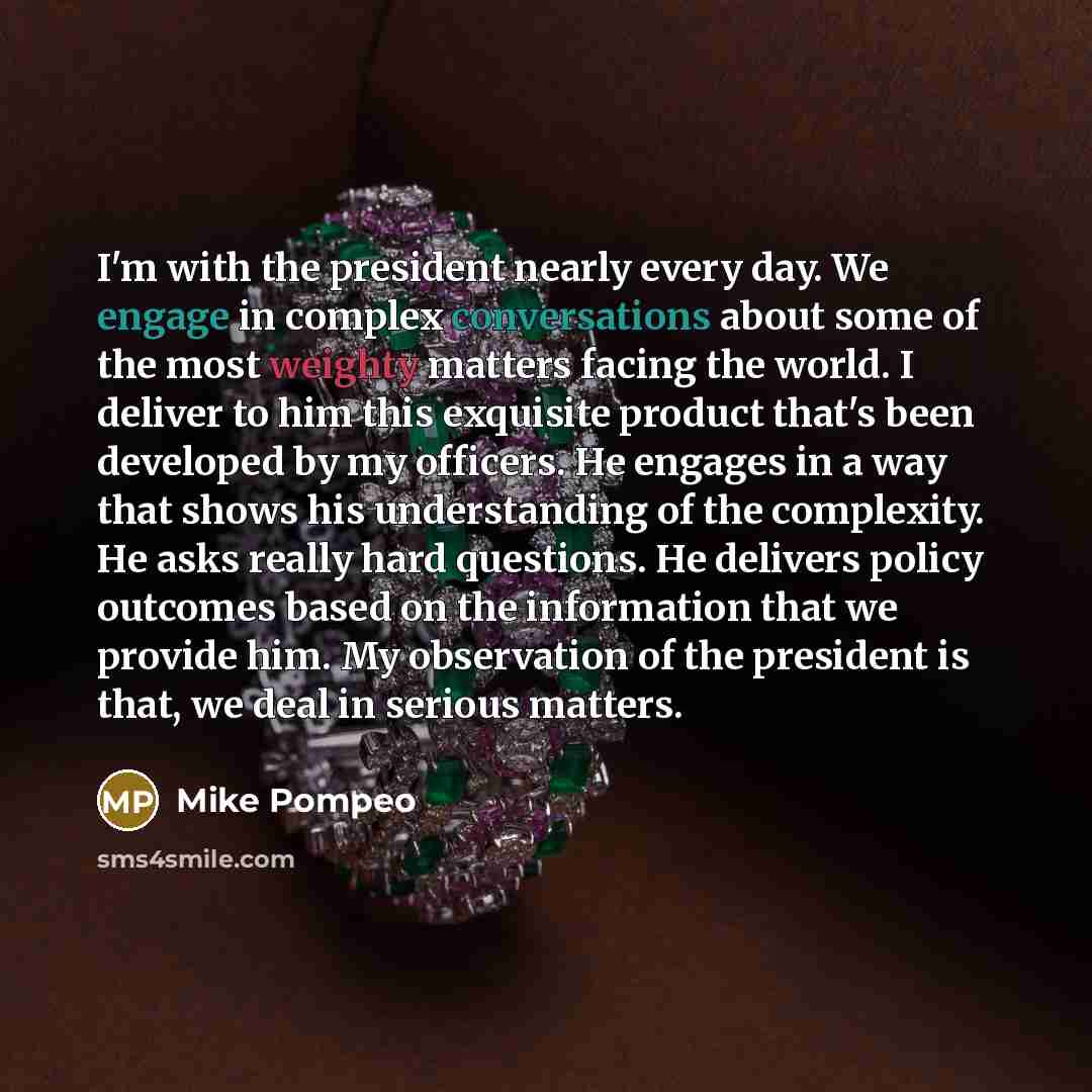 “I'm with the president nearly every day. We engage in complex conversations about some of the most weighty matters facing the world. I deliver to him this exquisite product that's been developed by my officers. He engages in a way that shows his understanding of the complexity. He asks really hard…” quote by Mike Pompeo