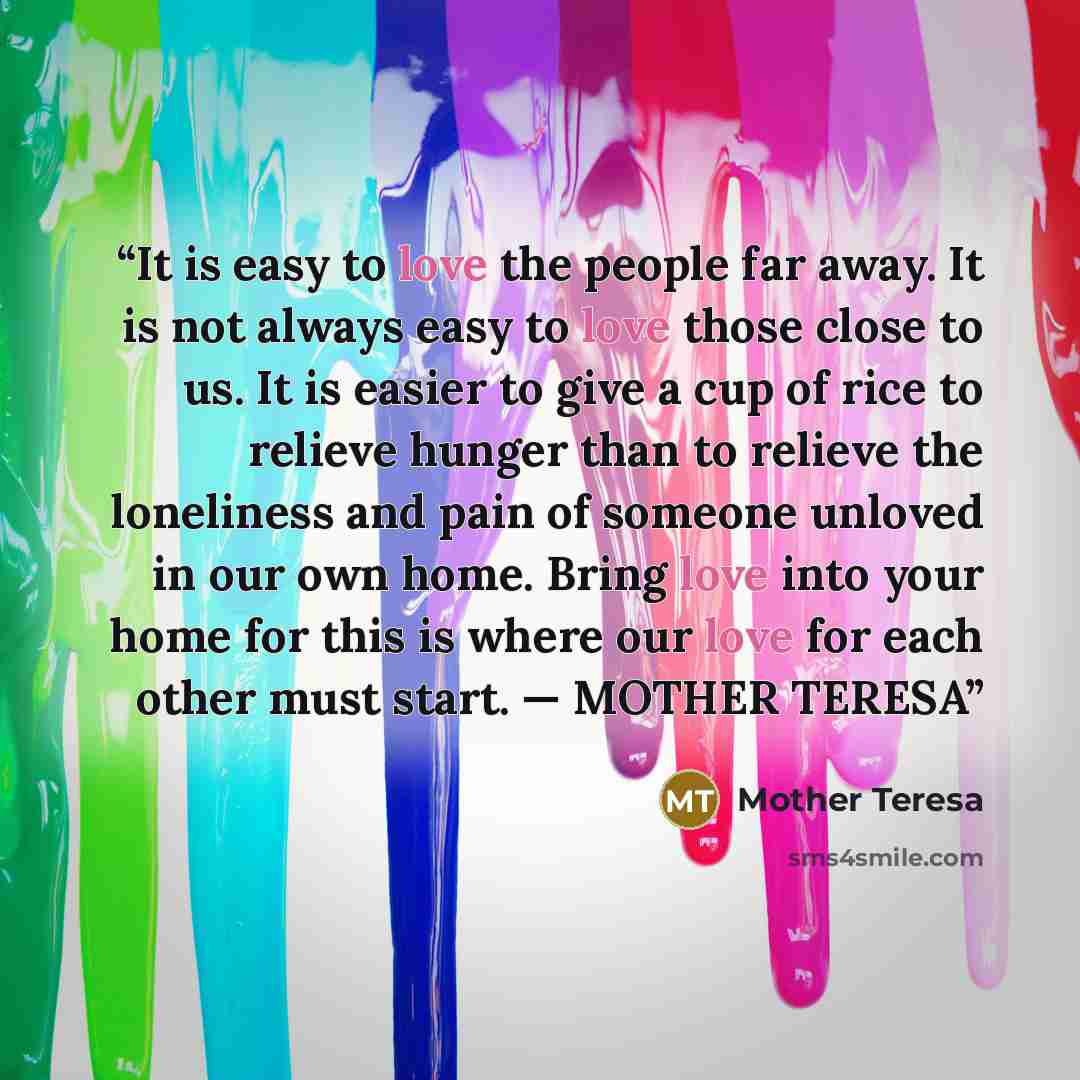 “It is easy to love the people far away. It is not always easy to love those close to us. It is easier to give a cup of rice to relieve hunger than to relieve the loneliness and pain of someone unloved in our own home. Bring love into your home for this is where our love for each other must start…” quote by Mother Teresa