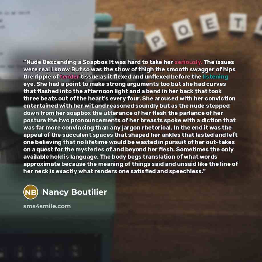 “Nude Descending a Soapbox It was hard to take her seriously. The issues were real I know But so was the show of thigh the smooth swagger of hips the ripple of tender tissue as it flexed and unflexed before the listening eye. She had a point to make strong arguments too but she had curves that…” quote by Nancy Boutilier