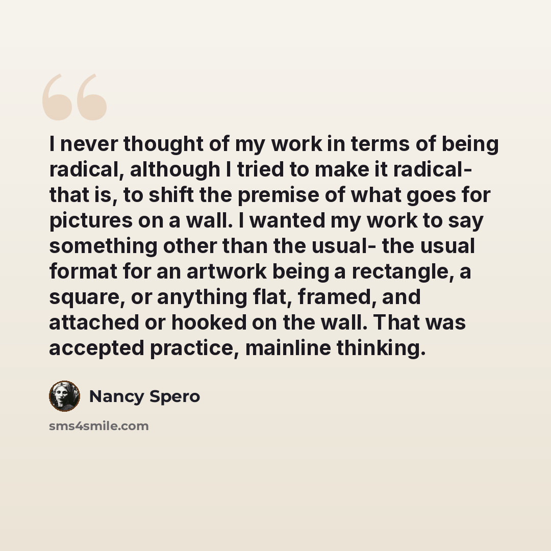 “I never thought of my work in terms of being radical, although I tried to make it radical- that is, to shift the premise of what goes for pictures on a wall. I wanted my work to say something other than the usual- the usual format for an artwork being a rectangle, a square, or anything flat…” quote by Nancy Spero