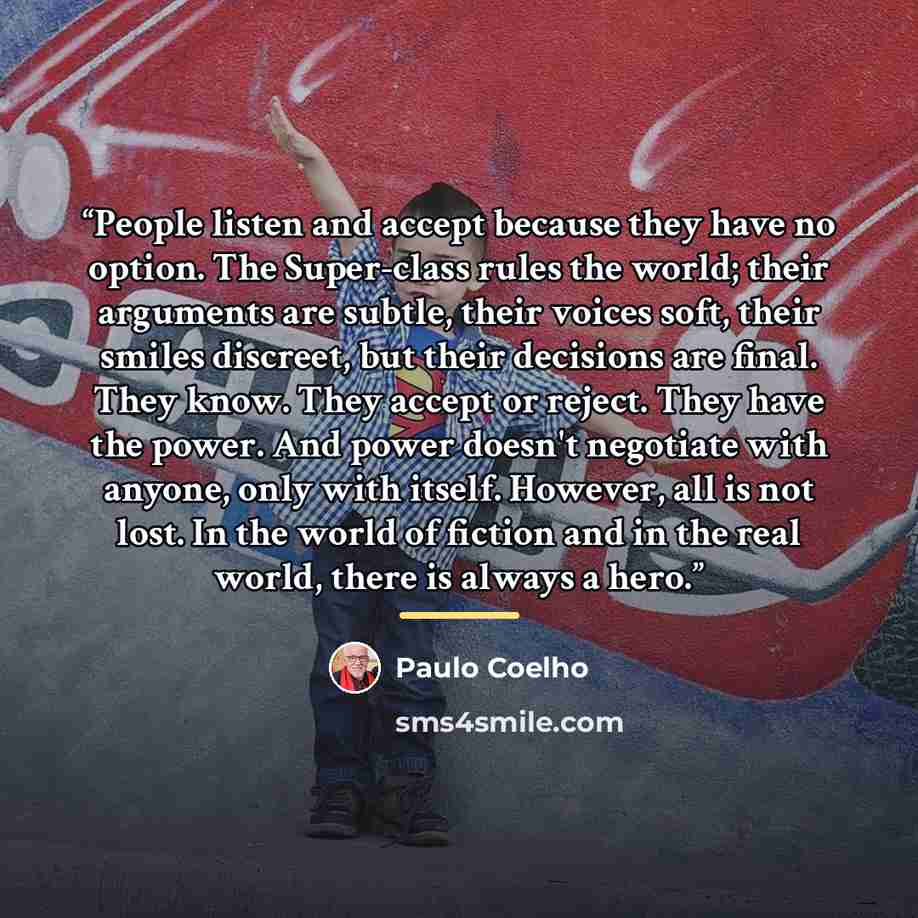 “People listen and accept because they have no option. The Super-class rules the world; their arguments are subtle, their voices soft, their smiles discreet, but their decisions are ﬁnal. They know. They accept or reject. They have the power. And power doesn't negotiate with anyone, only with…” quote by Paulo Coelho