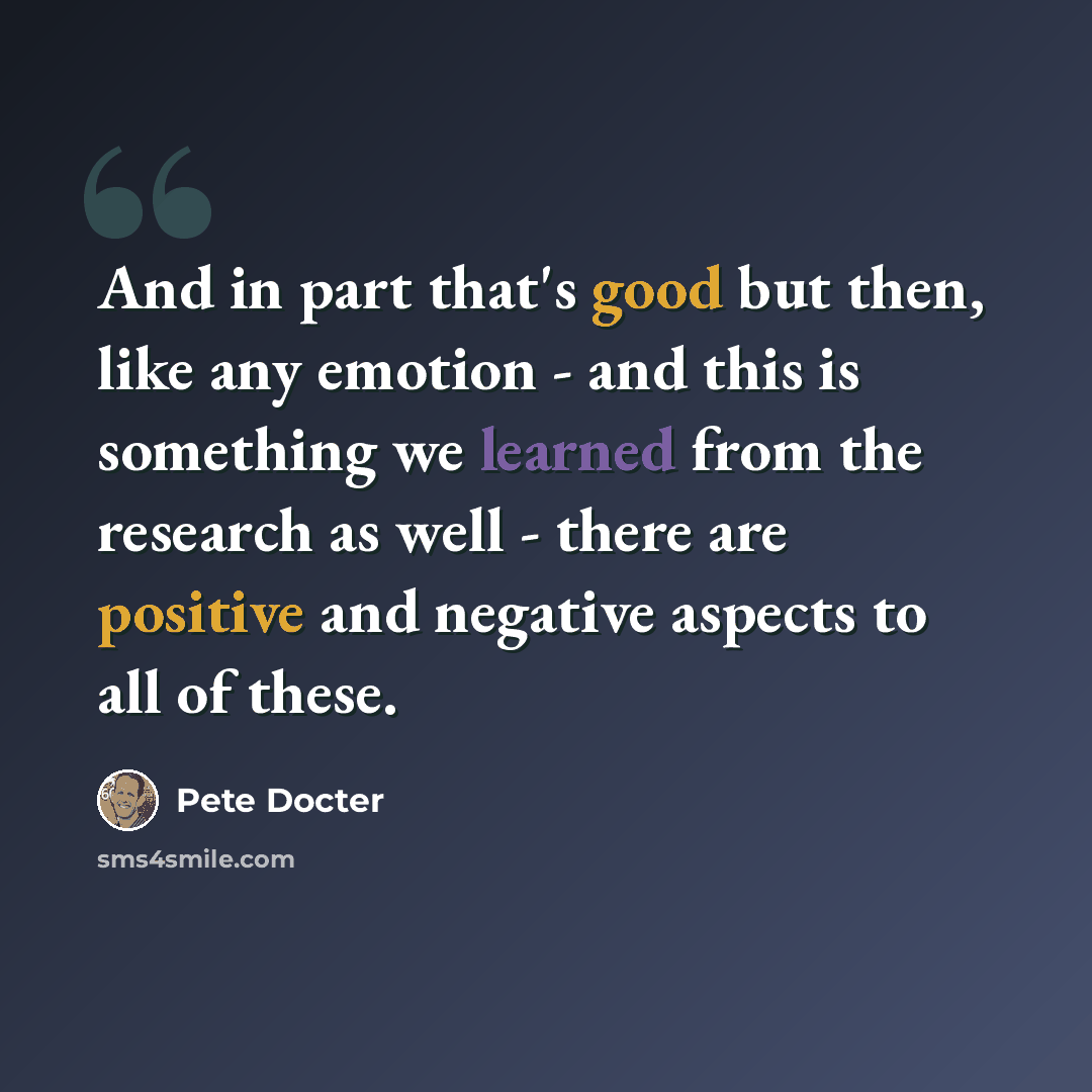 “And in part that's good but then, like any emotion - and this is something we learned from the research as well - there are positive and negative aspects to all of these.” quote by Pete Docter