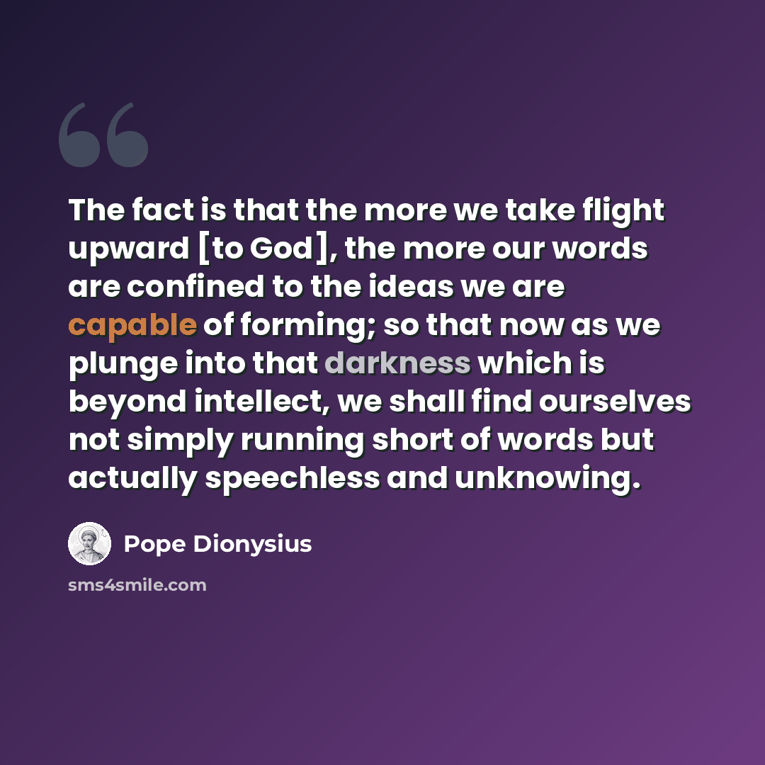 “The fact is that the more we take flight upward [to God], the more our words are confined to the ideas we are capable of forming; so that now as we plunge into that darkness which is beyond intellect, we shall find ourselves not simply running short of words but actually speechless and unknowing.” quote by Pope Dionysius