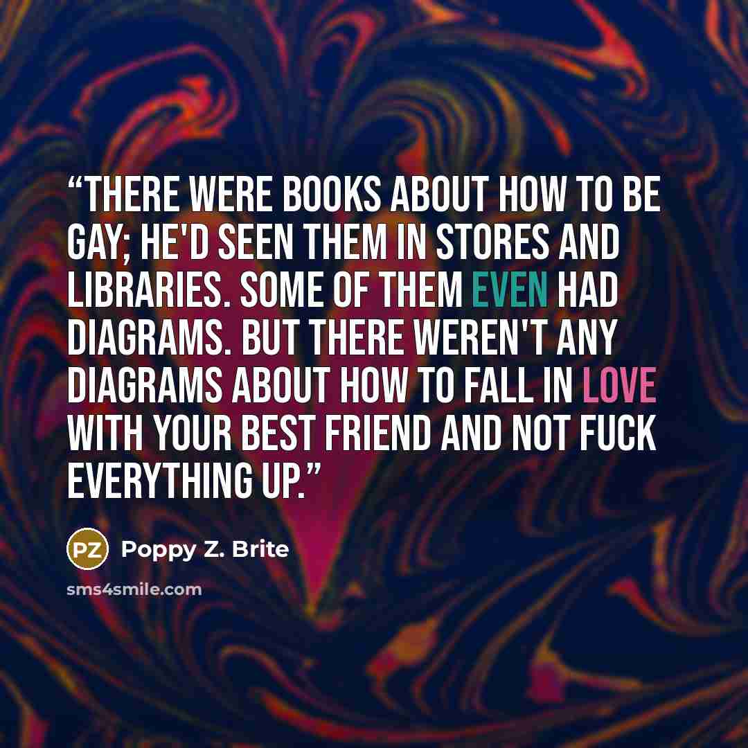 “There were books about how to be gay; he'd seen them in stores and libraries. Some of them even had diagrams. But there weren't any diagrams about how to fall in love with your best friend and not fuck everything up.” quote by Poppy Z. Brite