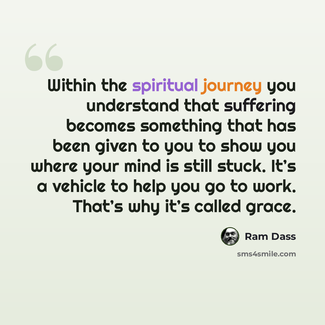 “Within the spiritual journey you understand that suffering becomes something that has been given to you to show you where your mind is still stuck. It’s a vehicle to help you go to work. That’s why it’s called grace.” quote by Ram Dass