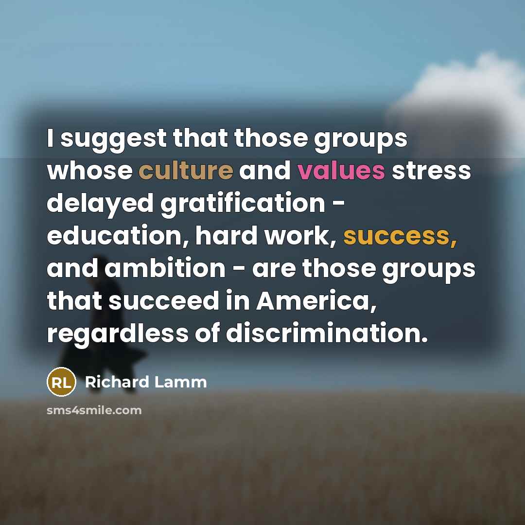 “I suggest that those groups whose culture and values stress delayed gratification - education, hard work, success, and ambition - are those groups that succeed in America, regardless of discrimination.” quote by Richard Lamm