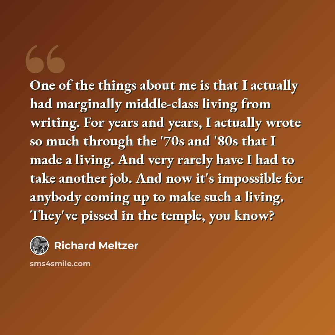 “One of the things about me is that I actually had marginally middle-class living from writing. For years and years, I actually wrote so much through the '70s and '80s that I made a living. And very rarely have I had to take another job. And now it's impossible for anybody coming up to make such a…” quote by Richard Meltzer