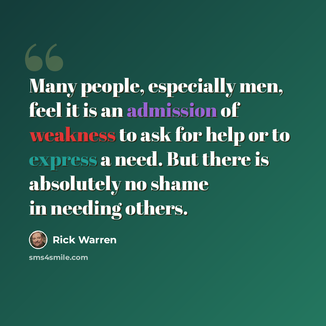 “Many people, especially men, feel it is an admission of weakness to ask for help or to express a need. But there is absolutely no shame in needing others.” quote by Rick Warren