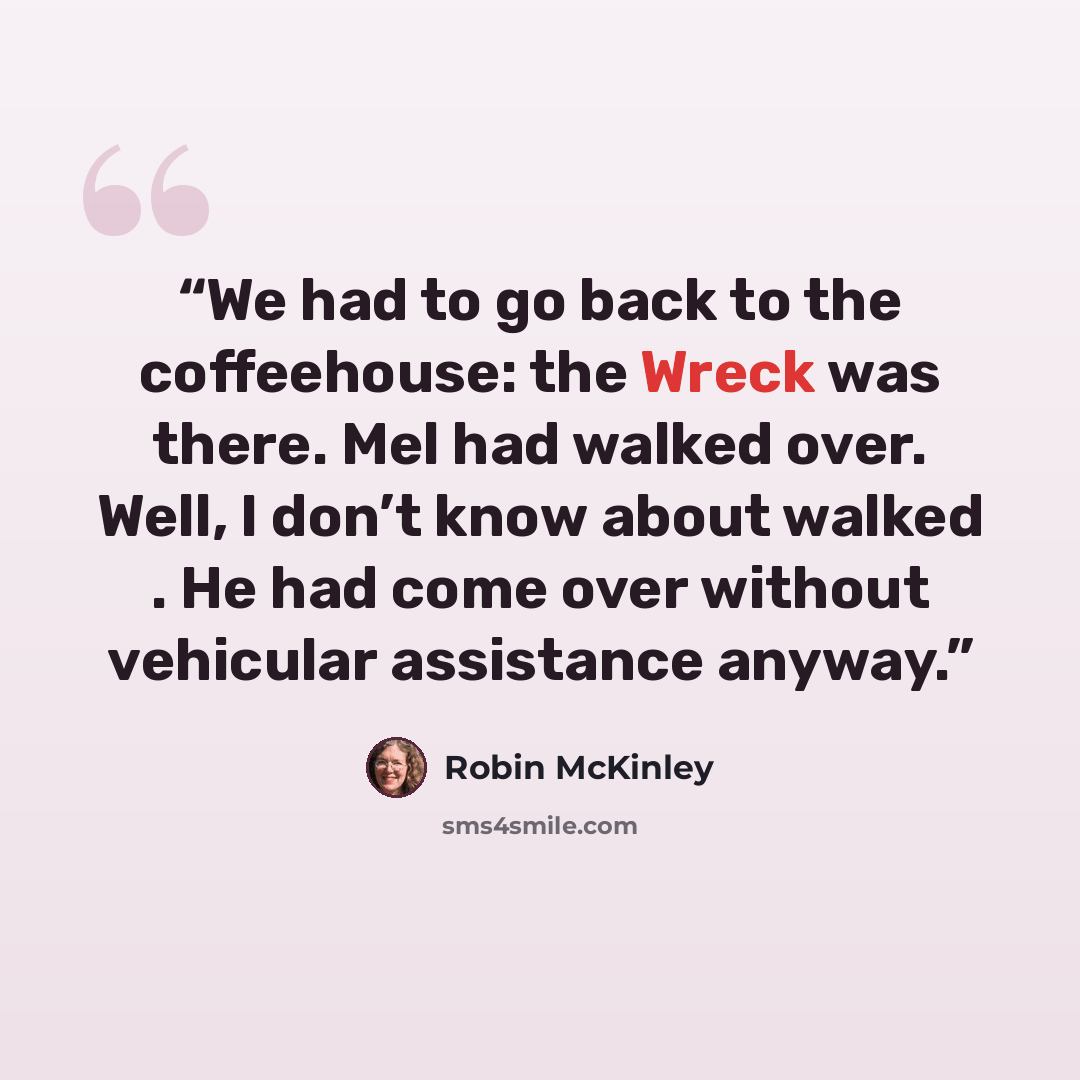 “We had to go back to the coffeehouse: the Wreck was there. Mel had walked over. Well, I don’t know about walked . He had come over without vehicular assistance anyway.” quote by Robin McKinley