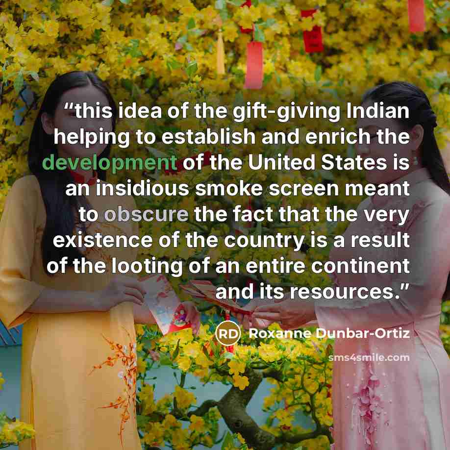 “this idea of the gift-giving Indian helping to establish and enrich the development of the United States is an insidious smoke screen meant to obscure the fact that the very existence of the country is a result of the looting of an entire continent and its resources.” quote by Roxanne Dunbar-Ortiz