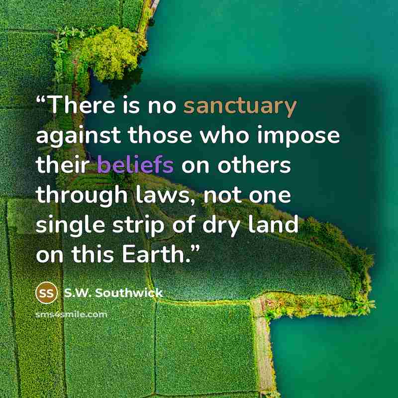 “There is no sanctuary against those who impose their beliefs on others through laws, not one single strip of dry land on this Earth.” quote by S.W. Southwick