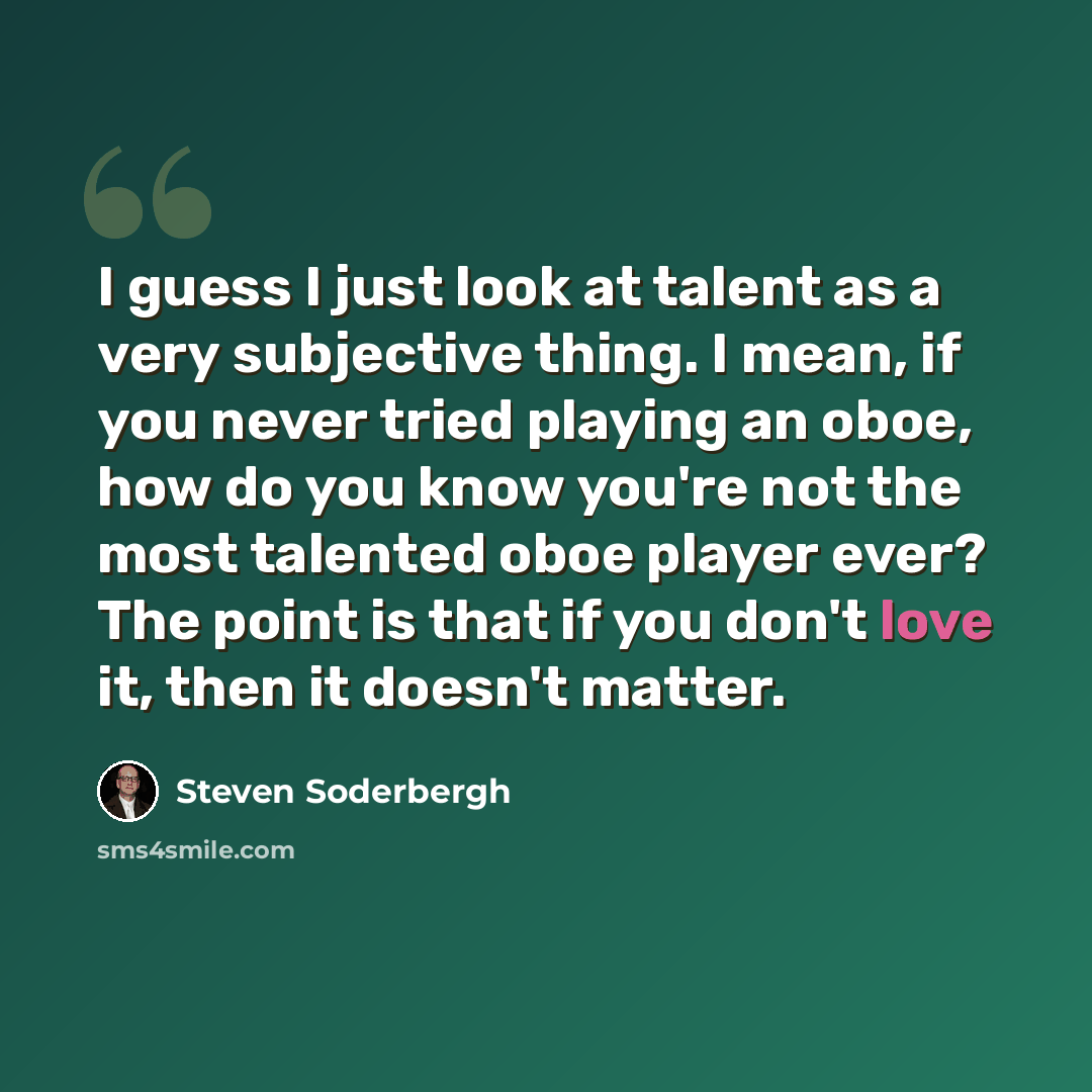 “I guess I just look at talent as a very subjective thing. I mean, if you never tried playing an oboe, how do you know you're not the most talented oboe player ever? The point is that if you don't love it, then it doesn't matter.” quote by Steven Soderbergh
