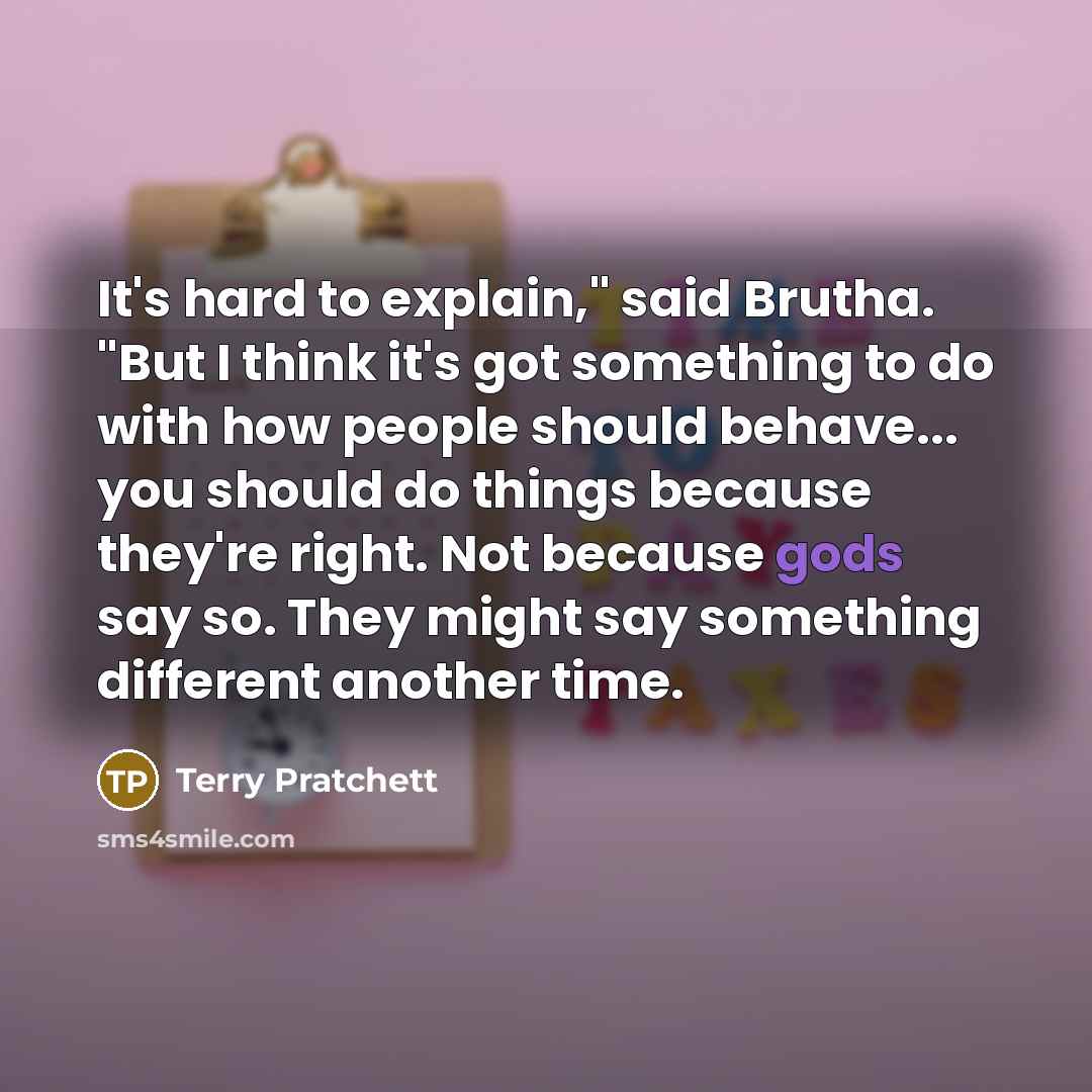 “It's hard to explain," said Brutha. "But I think it's got something to do with how people should behave... you should do things because they're right. Not because gods say so. They might say something different another time.” quote by Terry Pratchett
