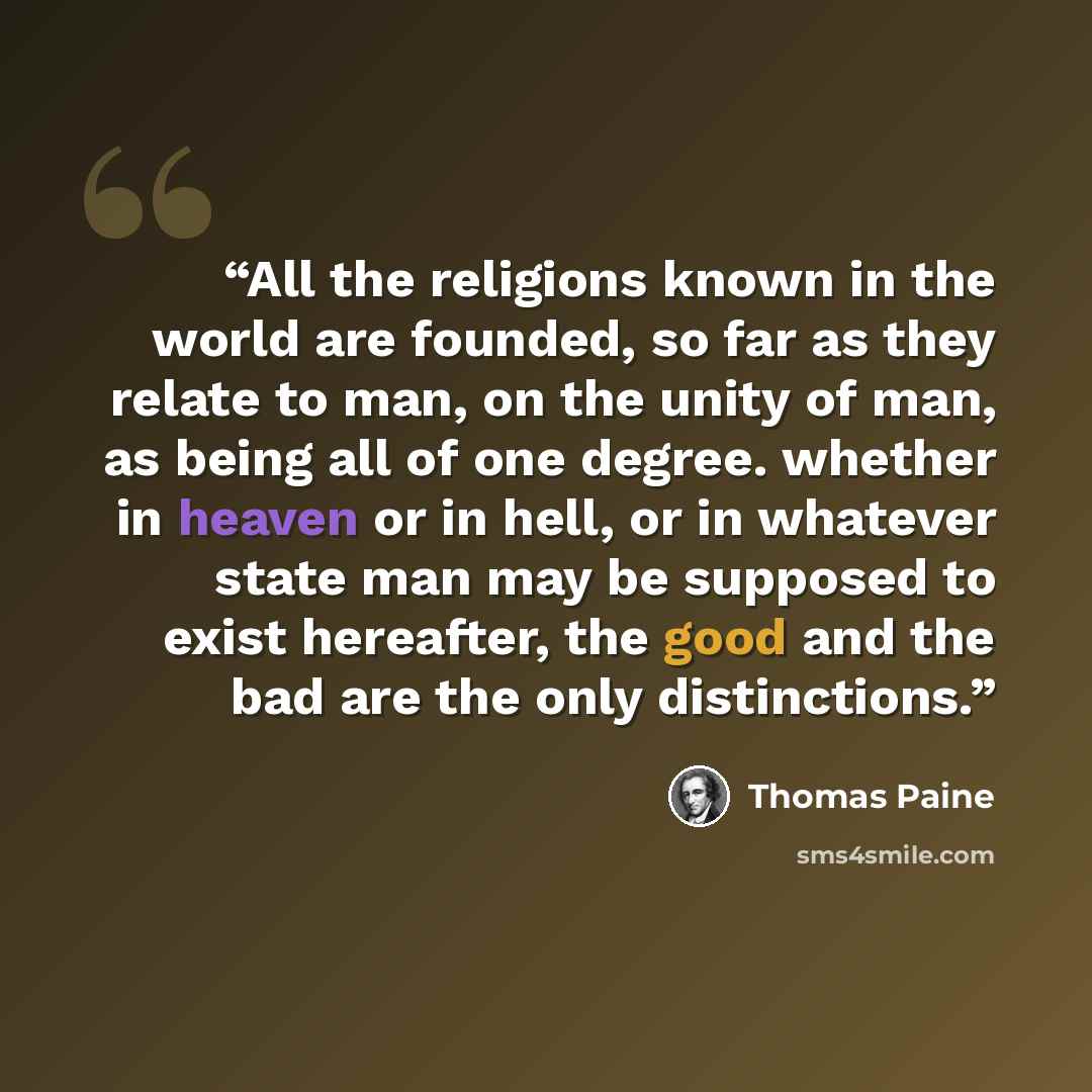 “All the religions known in the world are founded, so far as they relate to man, on the unity of man, as being all of one degree. whether in heaven or in hell, or in whatever state man may be supposed to exist hereafter, the good and the bad are the only distinctions.” quote by Thomas Paine