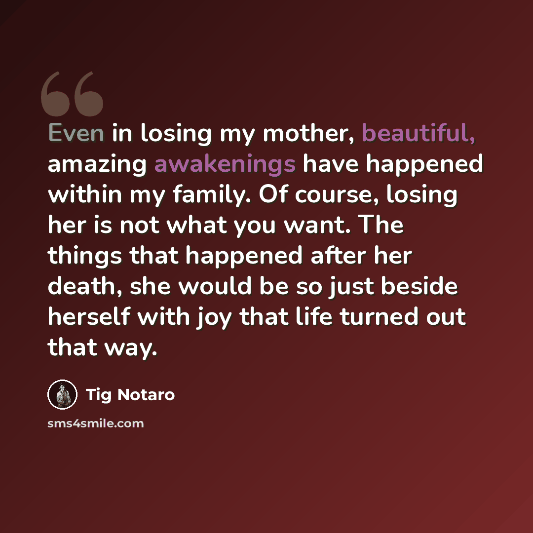 “Even in losing my mother, beautiful, amazing awakenings have happened within my family. Of course, losing her is not what you want. The things that happened after her death, she would be so just beside herself with joy that life turned out that way.” quote by Tig Notaro