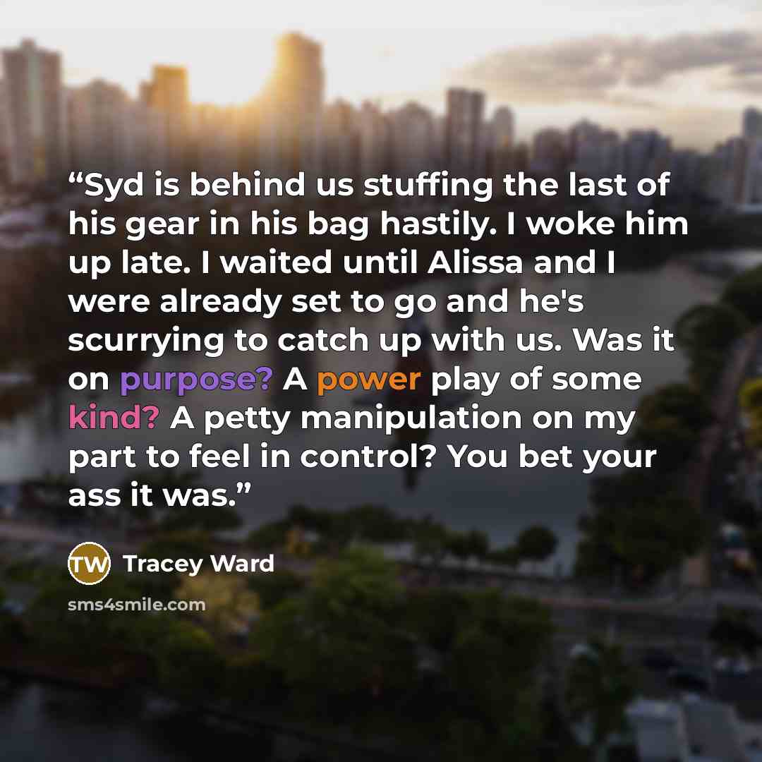 “Syd is behind us stuffing the last of his gear in his bag hastily. I woke him up late. I waited until Alissa and I were already set to go and he's scurrying to catch up with us. Was it on purpose? A power play of some kind? A petty manipulation on my part to feel in control? You bet your ass it was.” quote by Tracey Ward