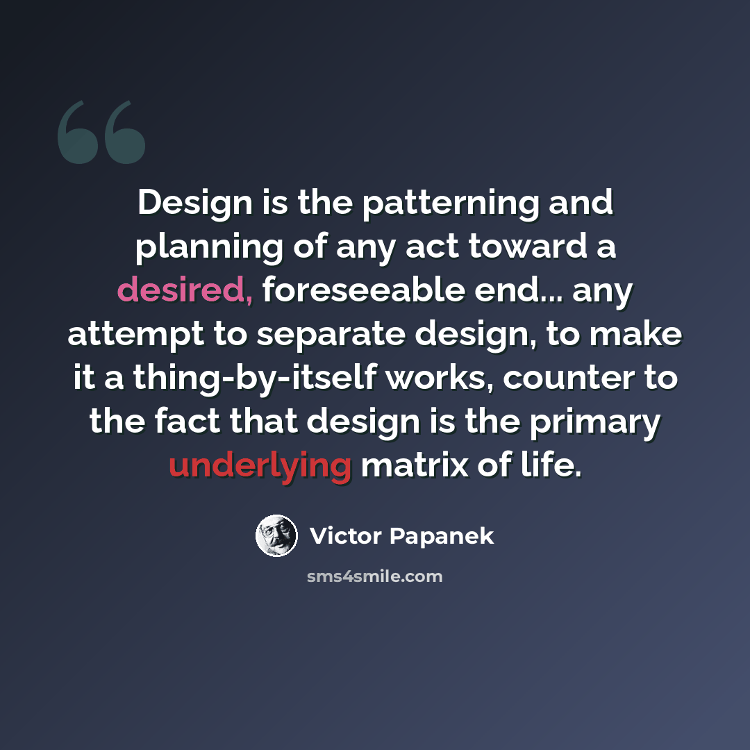 “Design is the patterning and planning of any act toward a desired, foreseeable end... any attempt to separate design, to make it a thing-by-itself works, counter to the fact that design is the primary underlying matrix of life.” quote by Victor Papanek