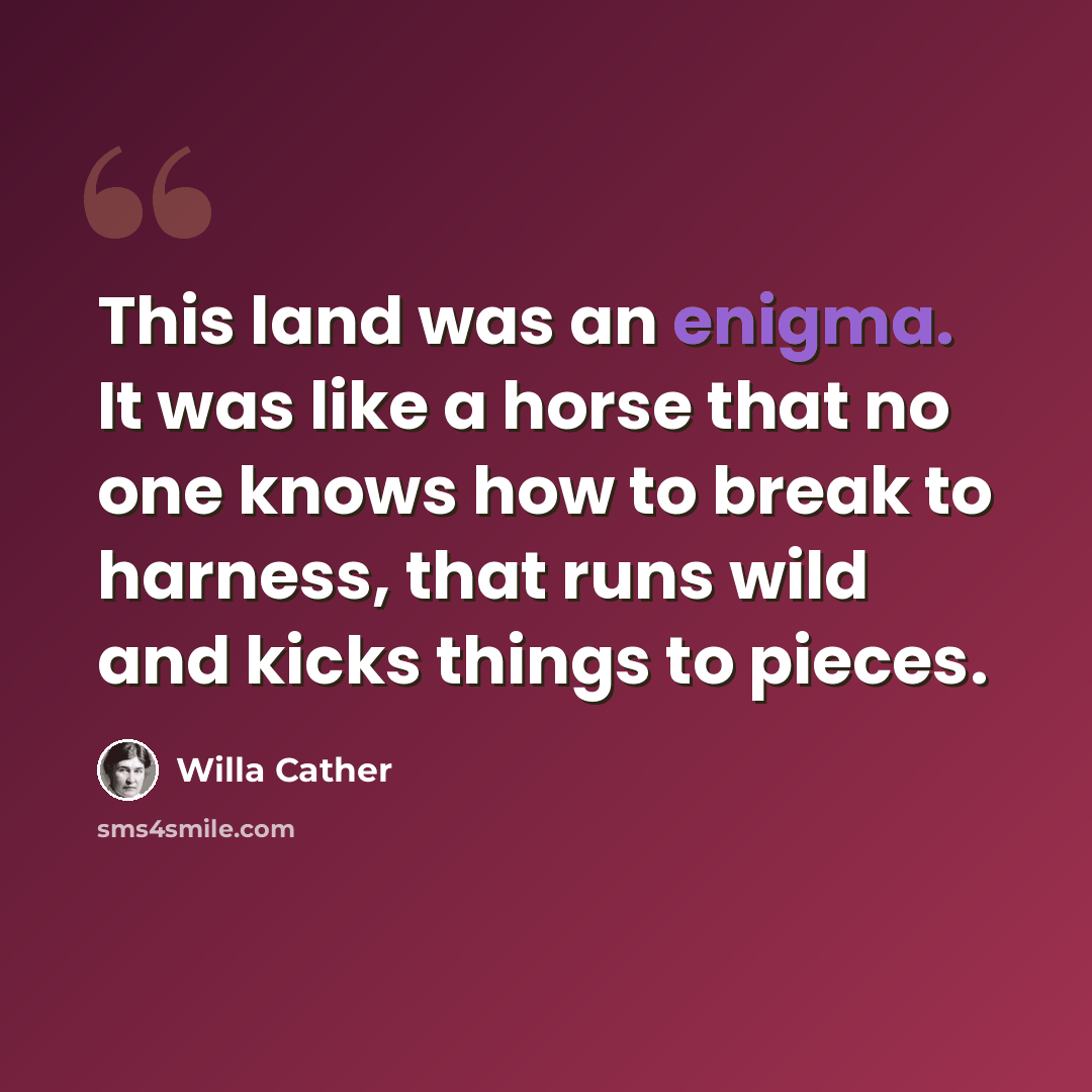 “This land was an enigma. It was like a horse that no one knows how to break to harness, that runs wild and kicks things to pieces.” quote by Willa Cather