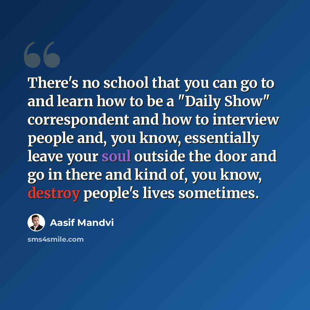 “There's no school that you can go to and learn how to be a "Daily Show" correspondent and how to interview people and, you know, essentially leave your soul outside the door and go in there and kind of, you know, destroy people's lives sometimes.” quote by Aasif Mandvi
