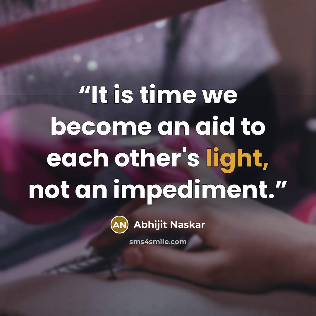“It is time we become an aid to each other's light, not an impediment.” quote by Abhijit Naskar