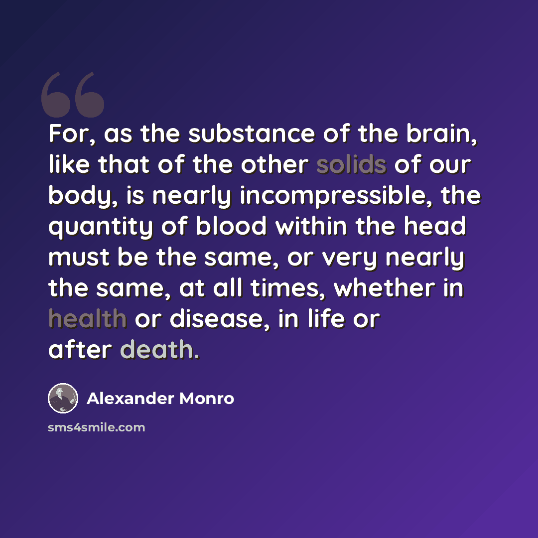 “For, as the substance of the brain, like that of the other solids of our body, is nearly incompressible, the quantity of blood within the head must be the same, or very nearly the same, at all times, whether in health or disease, in life or after death.” quote by Alexander Monro