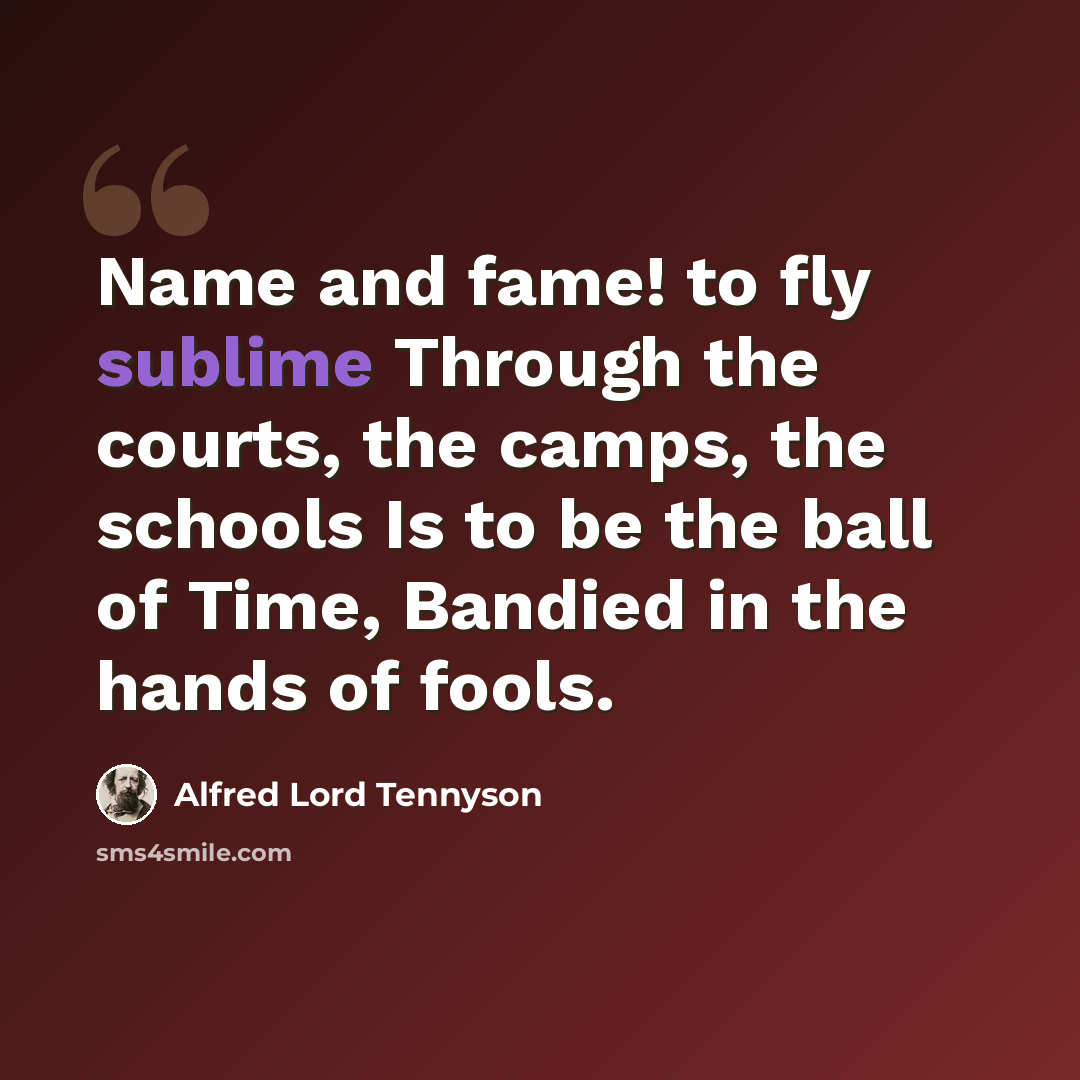 “Name and fame! to fly sublime Through the courts, the camps, the schools Is to be the ball of Time, Bandied in the hands of fools.” quote by Alfred Lord Tennyson